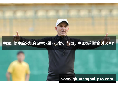 中国足协主席宋凯会见塞尔维亚足协，与国足主帅扬科维奇讨论合作