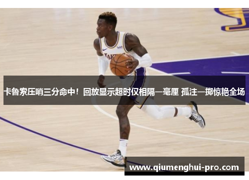 卡鲁索压哨三分命中！回放显示超时仅相隔一毫厘 孤注一掷惊艳全场