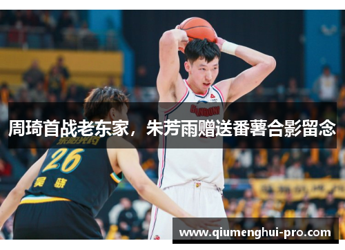 周琦首战老东家，朱芳雨赠送番薯合影留念